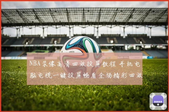 NBA录像高清回放投屏教程 手机电脑电视一键投屏畅看全场精彩回放