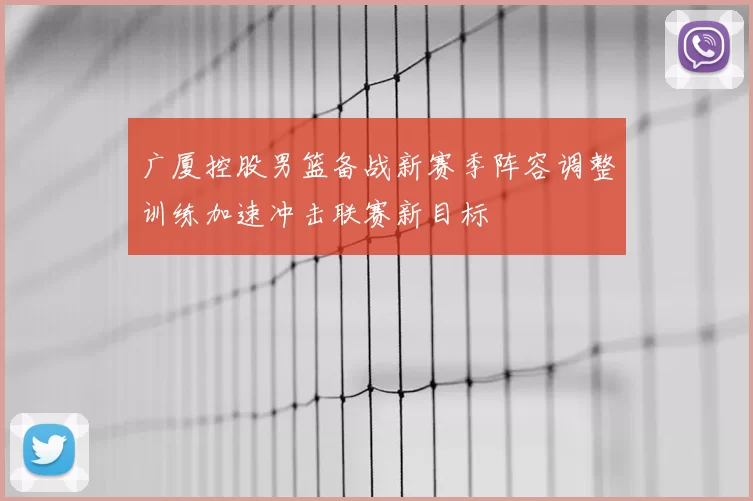 广厦控股男篮备战新赛季阵容调整训练加速冲击联赛新目标