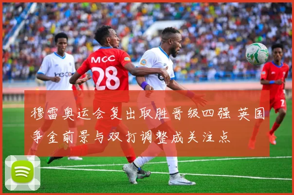 穆雷奥运会复出取胜晋级四强 英国争金前景与双打调整成关注点