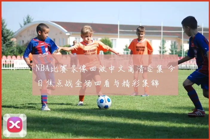 NBA比赛录像回放中文高清合集 今日焦点战全场回看与精彩集锦