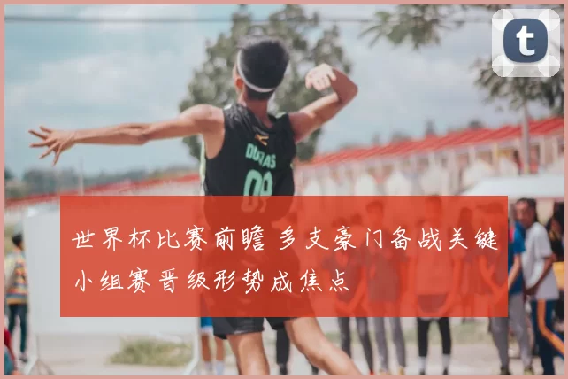 世界杯比赛前瞻 多支豪门备战关键小组赛晋级形势成焦点