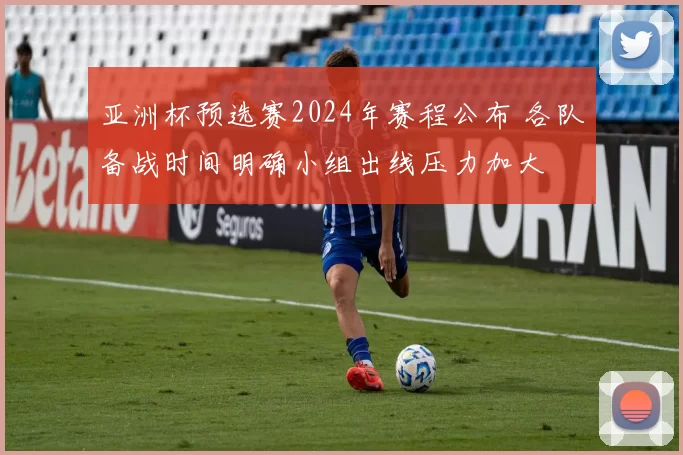 亚洲杯预选赛2024年赛程公布 各队备战时间明确小组出线压力加大