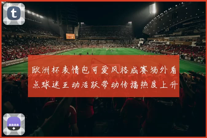 欧洲杯表情包可爱风格成赛场外看点球迷互动活跃带动传播热度上升