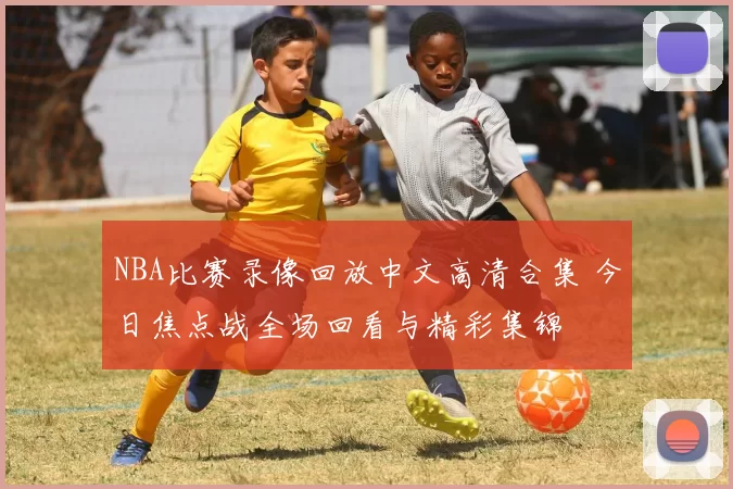 NBA比赛录像回放中文高清合集 今日焦点战全场回看与精彩集锦