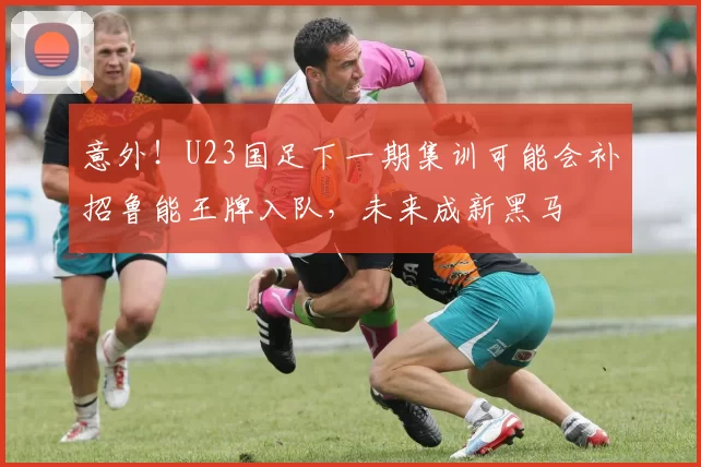 意外！U23国足下一期集训可能会补招鲁能王牌入队，未来成新黑马