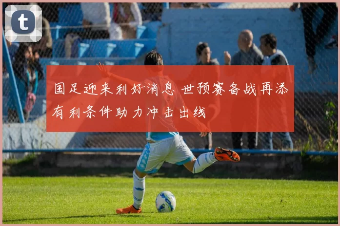 国足迎来利好消息 世预赛备战再添有利条件助力冲击出线