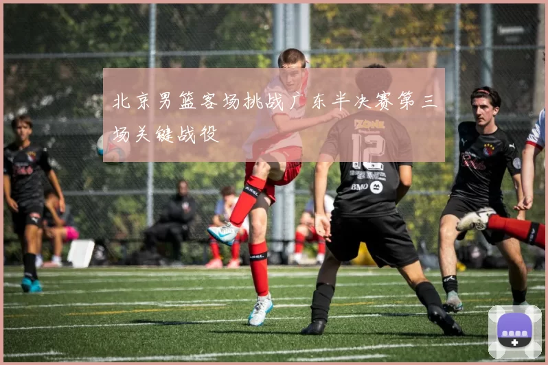 北京男篮客场挑战广东半决赛第三场关键战役