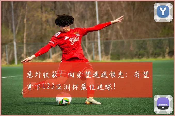 意外收获?向余望遥遥领先:有望拿下U23亚洲杯最佳进球!