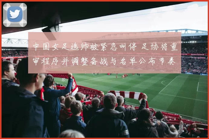 中国女足选帅被紧急叫停 足协将重审程序并调整备战与名单公布节奏