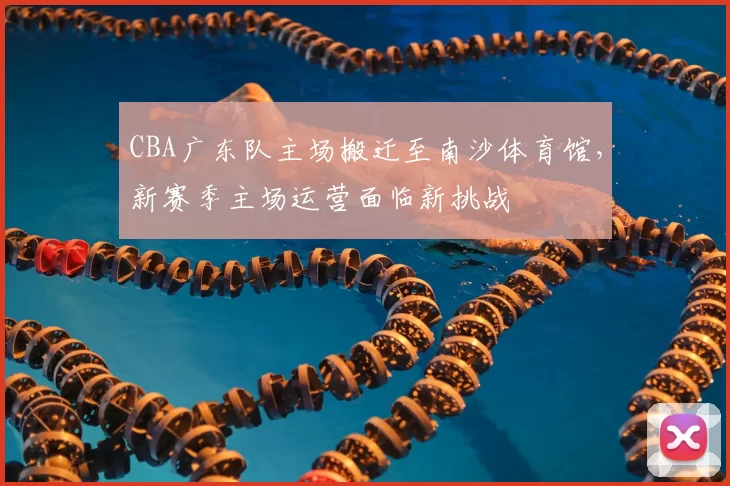 CBA广东队主场搬迁至南沙体育馆，新赛季主场运营面临新挑战