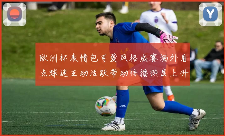 欧洲杯表情包可爱风格成赛场外看点球迷互动活跃带动传播热度上升