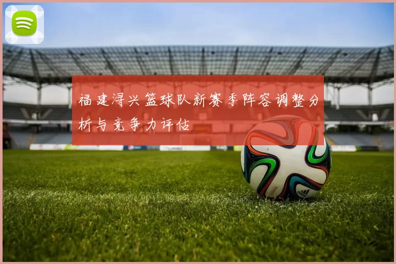 福建浔兴篮球队新赛季阵容调整分析与竞争力评估