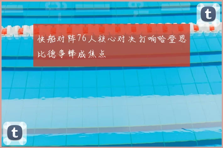 快船对阵76人核心对决打响哈登恩比德争锋成焦点