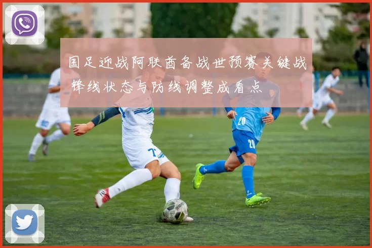 国足迎战阿联酋备战世预赛关键战 锋线状态与防线调整成看点