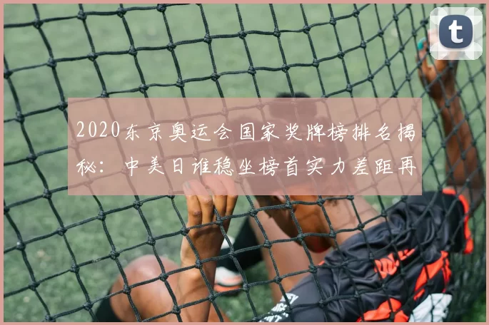 2020东京奥运会国家奖牌榜排名揭秘:中美日谁稳坐榜首实力差距再添变量