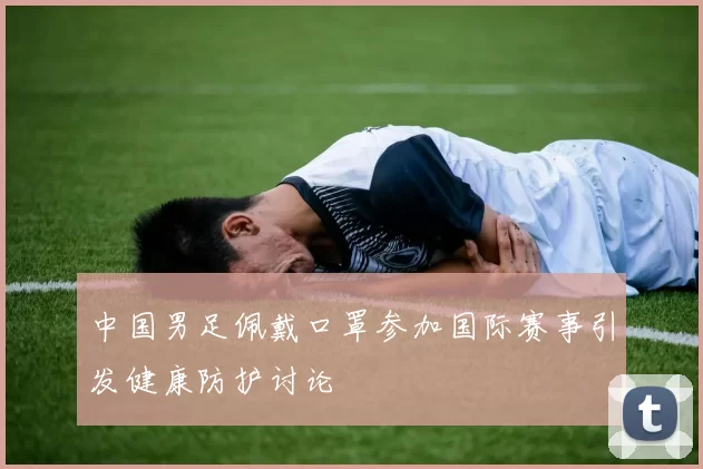 中国男足佩戴口罩参加国际赛事引发健康防护讨论