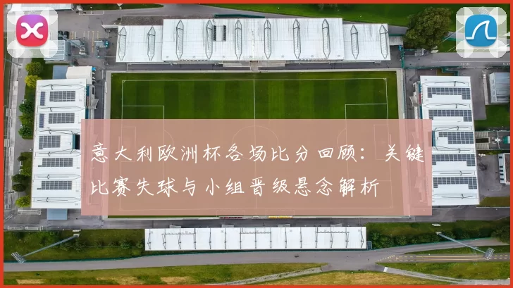 意大利欧洲杯各场比分回顾:关键比赛失球与小组晋级悬念解析