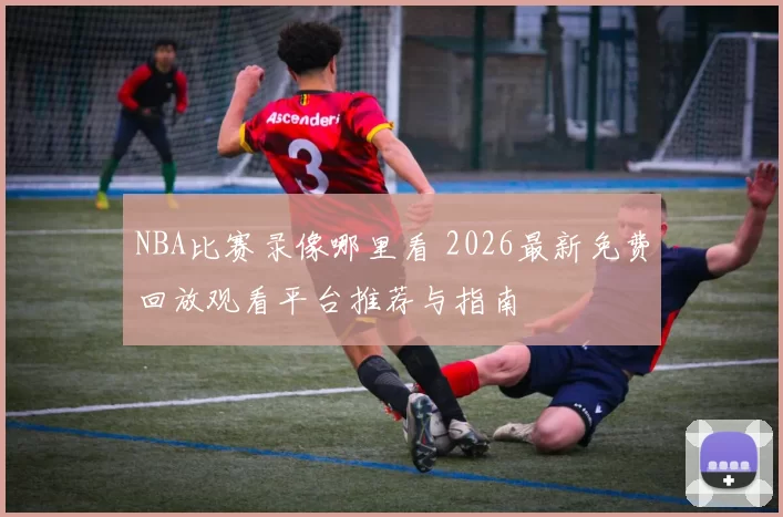 NBA比赛录像哪里看 2026最新免费回放观看平台推荐与指南