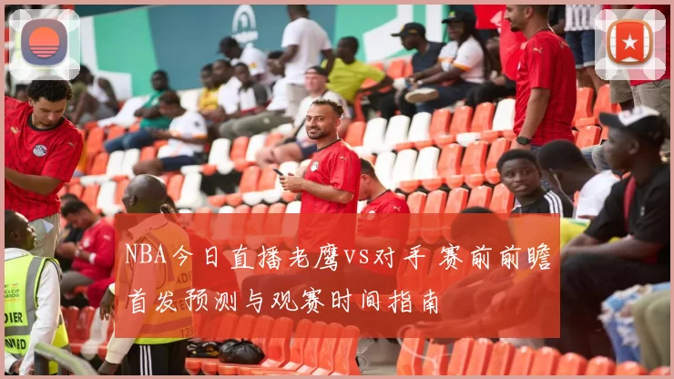 NBA今日直播老鹰vs对手 赛前前瞻首发预测与观赛时间指南