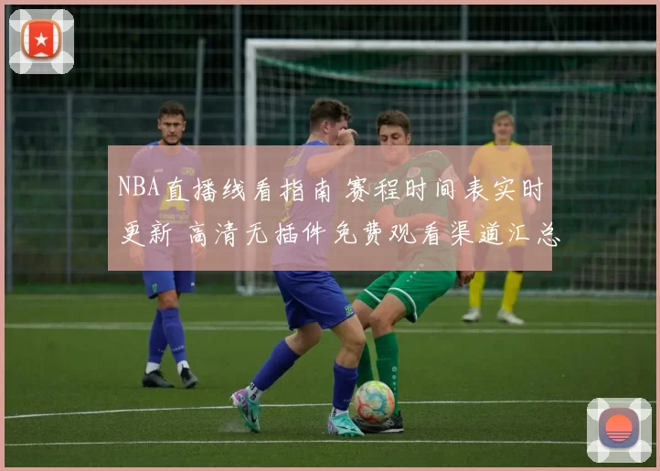 NBA直播线看指南 赛程时间表实时更新 高清无插件免费观看渠道汇总
