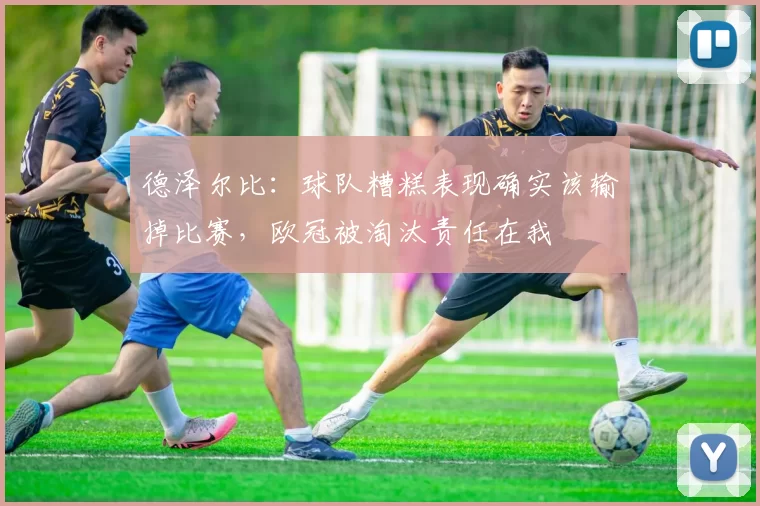 德泽尔比:球队糟糕表现确实该输掉比赛,欧冠被淘汰责任在我