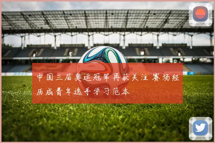 中国三届奥运冠军再获关注 赛场经历成青年选手学习范本