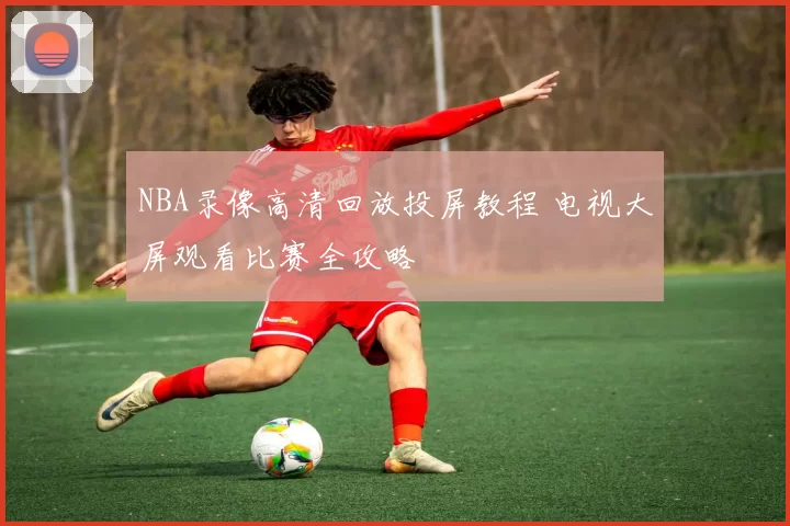 NBA录像高清回放投屏教程 电视大屏观看比赛全攻略