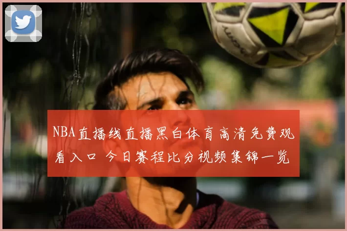 NBA直播线直播黑白体育高清免费观看入口 今日赛程比分视频集锦一览