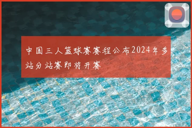 中国三人篮球赛赛程公布2024年多站分站赛即将开赛