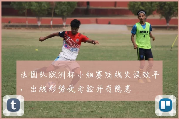 法国队欧洲杯小组赛防线失误致平，出线形势受考验并存隐患