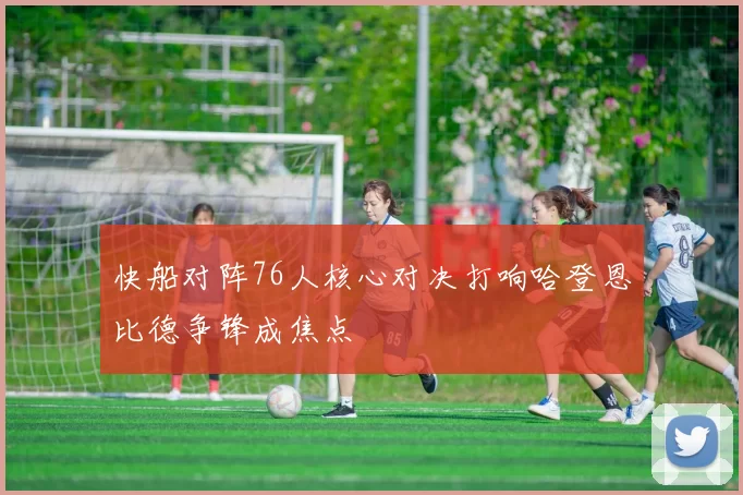 快船对阵76人核心对决打响哈登恩比德争锋成焦点