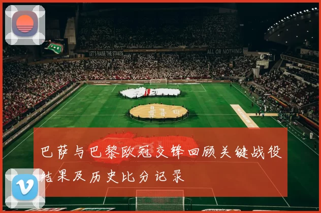 巴萨与巴黎欧冠交锋回顾关键战役结果及历史比分记录