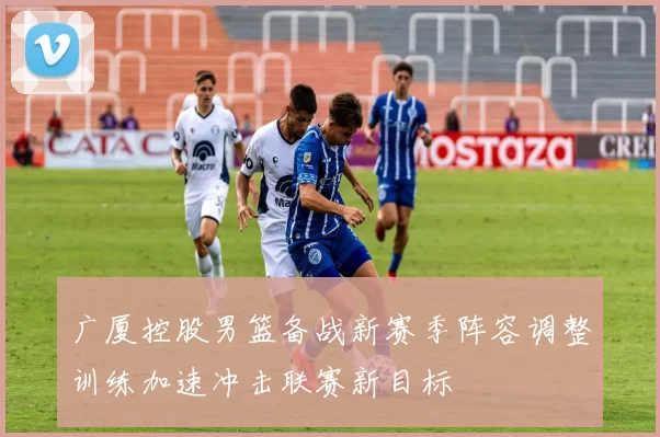广厦控股男篮备战新赛季阵容调整训练加速冲击联赛新目标