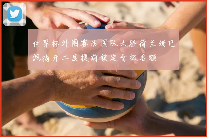 世界杯外围赛法国队大胜荷兰姆巴佩梅开二度提前锁定晋级名额