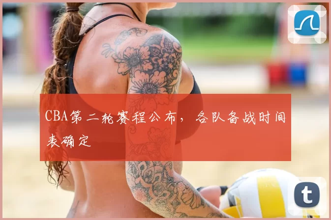 CBA第二轮赛程公布，各队备战时间表确定