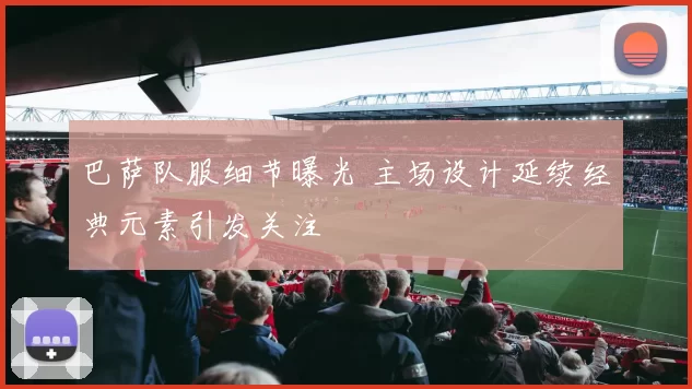 巴萨队服细节曝光 主场设计延续经典元素引发关注
