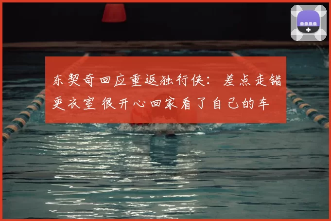 东契奇回应重返独行侠：差点走错更衣室 很开心回家看了自己的车