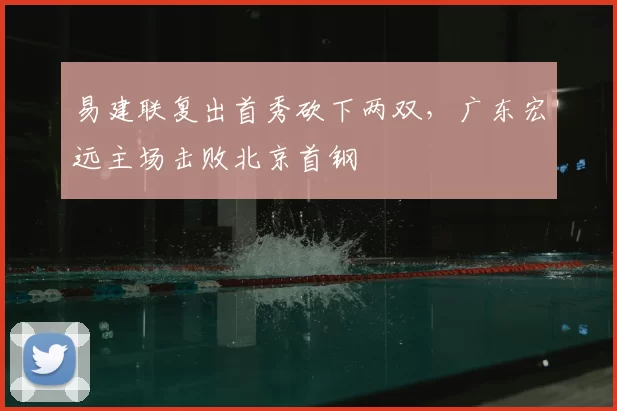 易建联复出首秀砍下两双,广东宏远主场击败北京首钢