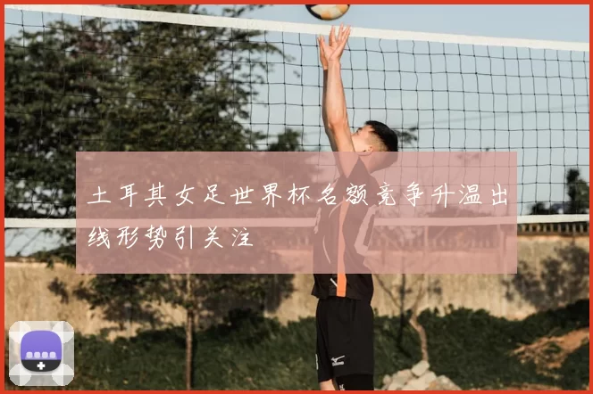 土耳其女足世界杯名额竞争升温出线形势引关注