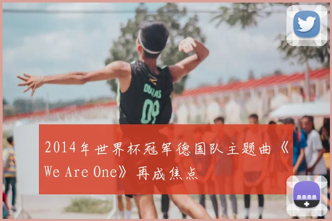 2014年世界杯冠军德国队主题曲《We Are One》再成焦点