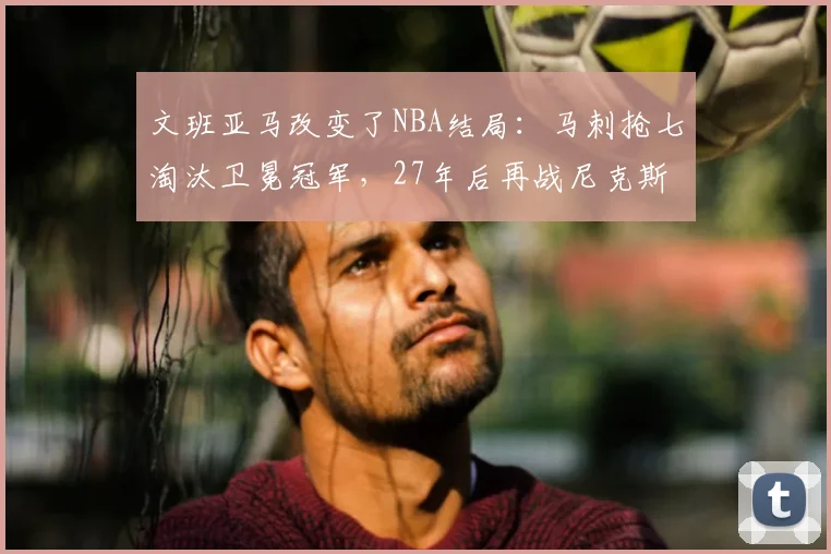 文班亚马改变了NBA结局：马刺抢七淘汰卫冕冠军，27年后再战尼克斯_决赛_1_CBA