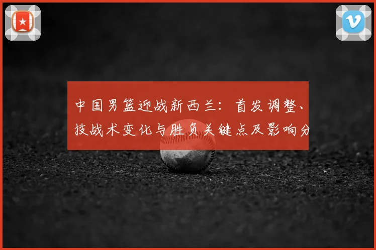 中国男篮迎战新西兰：首发调整、技战术变化与胜负关键点及影响分析