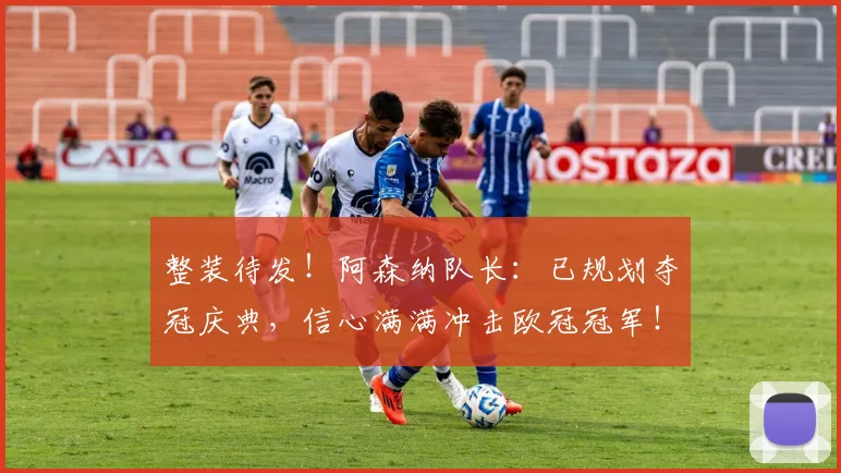 整装待发！阿森纳队长：已规划夺冠庆典，信心满满冲击欧冠冠军！_德高_本赛季_欧冠决赛