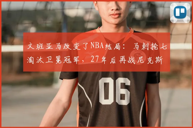 文班亚马改变了NBA结局：马刺抢七淘汰卫冕冠军，27年后再战尼克斯_决赛_1_CBA
