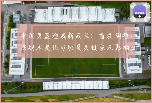 中国男篮迎战新西兰：首发调整、技战术变化与胜负关键点及影响分析