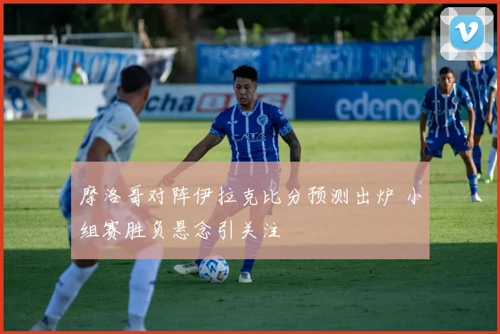 摩洛哥对阵伊拉克比分预测出炉 小组赛胜负悬念引关注