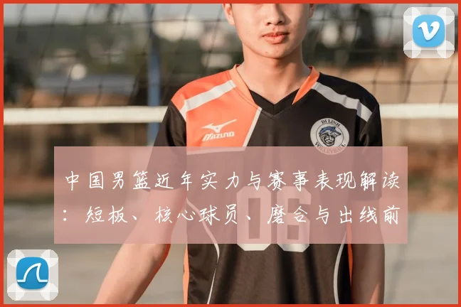中国男篮近年实力与赛事表现解读：短板、核心球员、磨合与出线前景分析