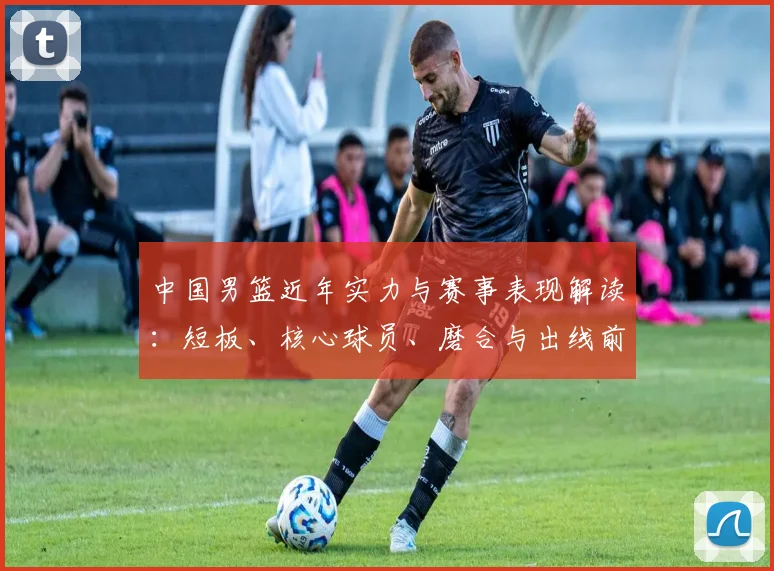 中国男篮近年实力与赛事表现解读：短板、核心球员、磨合与出线前景分析