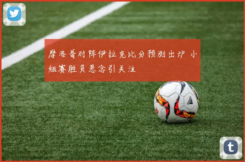摩洛哥对阵伊拉克比分预测出炉 小组赛胜负悬念引关注